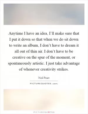 Anytime I have an idea, I’ll make sure that I put it down so that when we do sit down to write an album, I don’t have to dream it all out of thin air. I don’t have to be creative on the spur of the moment, or spontaneously artistic. I just take advantage of whenever creativity strikes Picture Quote #1