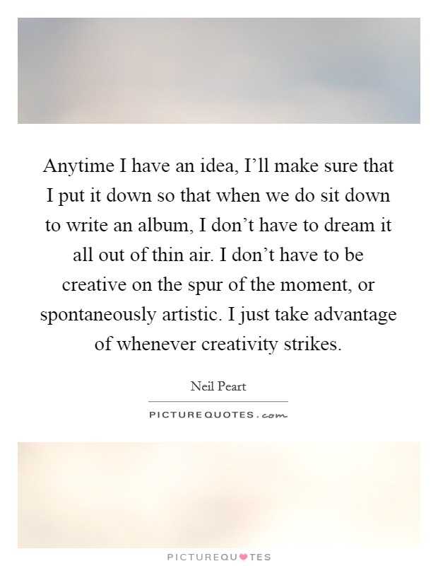 Anytime I have an idea, I'll make sure that I put it down so that when we do sit down to write an album, I don't have to dream it all out of thin air. I don't have to be creative on the spur of the moment, or spontaneously artistic. I just take advantage of whenever creativity strikes Picture Quote #1