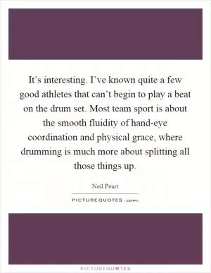 It’s interesting. I’ve known quite a few good athletes that can’t begin to play a beat on the drum set. Most team sport is about the smooth fluidity of hand-eye coordination and physical grace, where drumming is much more about splitting all those things up Picture Quote #1