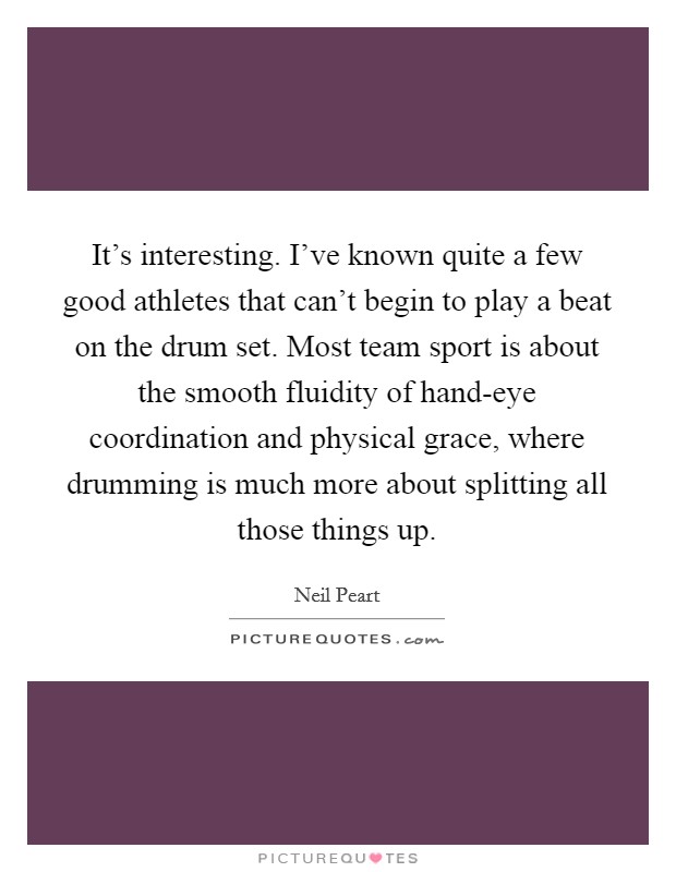 It’s interesting. I’ve known quite a few good athletes that can’t begin to play a beat on the drum set. Most team sport is about the smooth fluidity of hand-eye coordination and physical grace, where drumming is much more about splitting all those things up Picture Quote #1
