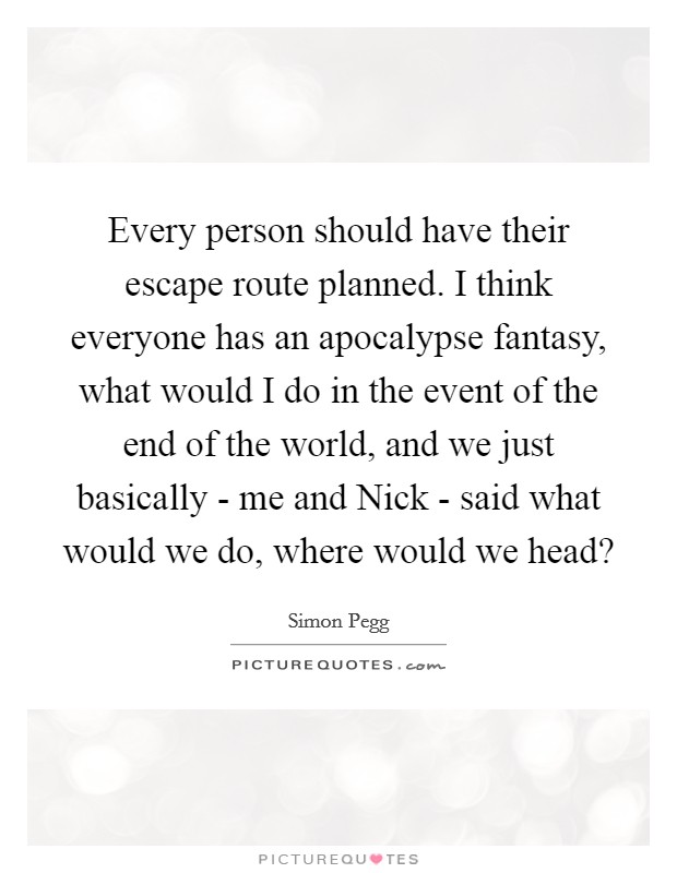 Every person should have their escape route planned. I think everyone has an apocalypse fantasy, what would I do in the event of the end of the world, and we just basically - me and Nick - said what would we do, where would we head? Picture Quote #1