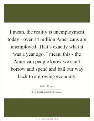 I mean, the reality is unemployment today - over 14 million Americans are unemployed. That’s exactly what it was a year ago. I mean, this - the American people know we can’t borrow and spend and bail our way back to a growing economy Picture Quote #1