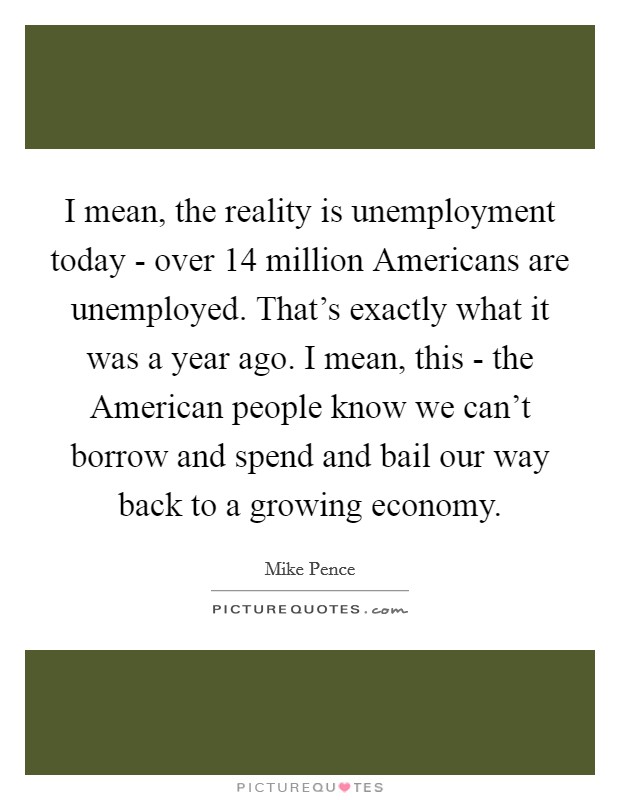 I mean, the reality is unemployment today - over 14 million Americans are unemployed. That's exactly what it was a year ago. I mean, this - the American people know we can't borrow and spend and bail our way back to a growing economy Picture Quote #1
