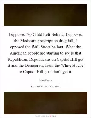 I opposed No Child Left Behind, I opposed the Medicare prescription drug bill, I opposed the Wall Street bailout. What the American people are starting to see is that Republican, Republicans on Capitol Hill get it and the Democrats, from the White House to Capitol Hill, just don’t get it Picture Quote #1