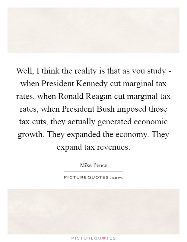 Well, I think the reality is that as you study - when President Kennedy cut marginal tax rates, when Ronald Reagan cut marginal tax rates, when President Bush imposed those tax cuts, they actually generated economic growth. They expanded the economy. They expand tax revenues Picture Quote #1