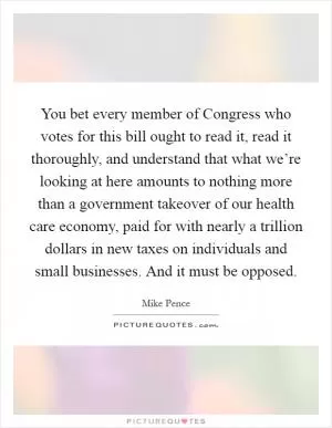 You bet every member of Congress who votes for this bill ought to read it, read it thoroughly, and understand that what we’re looking at here amounts to nothing more than a government takeover of our health care economy, paid for with nearly a trillion dollars in new taxes on individuals and small businesses. And it must be opposed Picture Quote #1