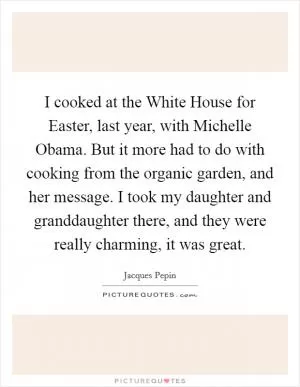 I cooked at the White House for Easter, last year, with Michelle Obama. But it more had to do with cooking from the organic garden, and her message. I took my daughter and granddaughter there, and they were really charming, it was great Picture Quote #1