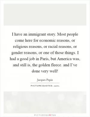 I have an immigrant story. Most people come here for economic reasons, or religious reasons, or racial reasons, or gender reasons, or one of those things. I had a good job in Paris, but America was, and still is, the golden fleece. and I’ve done very well! Picture Quote #1