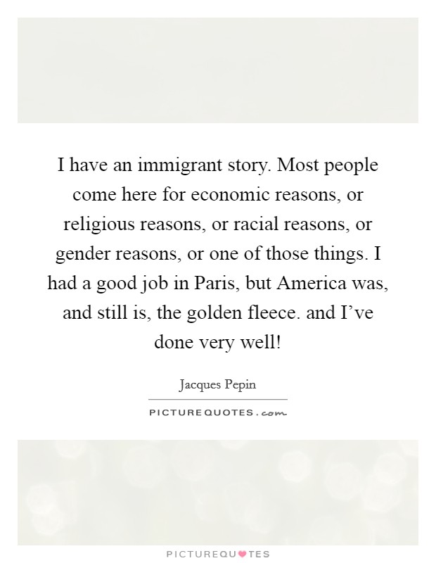 I have an immigrant story. Most people come here for economic reasons, or religious reasons, or racial reasons, or gender reasons, or one of those things. I had a good job in Paris, but America was, and still is, the golden fleece. and I've done very well! Picture Quote #1