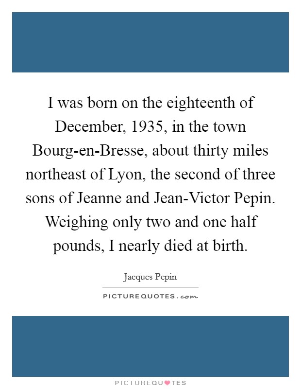 I was born on the eighteenth of December, 1935, in the town Bourg-en-Bresse, about thirty miles northeast of Lyon, the second of three sons of Jeanne and Jean-Victor Pepin. Weighing only two and one half pounds, I nearly died at birth Picture Quote #1