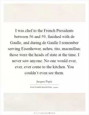 I was chef to the French Presidents between  56 and  59, finished with de Gaulle, and during de Gaulle I remember serving Eisenhower, nehru, tito, macmillan; those were the heads of state at the time. I never saw anyone. No one would ever, ever, ever come to the kitchen. You couldn’t even see them Picture Quote #1