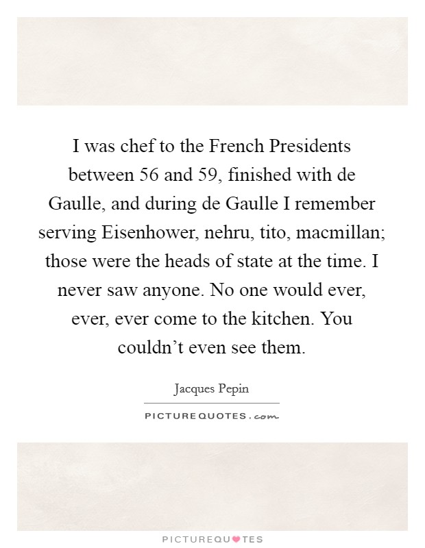 I was chef to the French Presidents between  56 and  59, finished with de Gaulle, and during de Gaulle I remember serving Eisenhower, nehru, tito, macmillan; those were the heads of state at the time. I never saw anyone. No one would ever, ever, ever come to the kitchen. You couldn't even see them Picture Quote #1