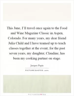 This June, I’ll travel once again to the Food and Wine Magazine Classic in Aspen, Colorado. For many years, my dear friend Julia Child and I have teamed up to teach classes together at the event; for the past seven years, my daughter, Claudine, has been my cooking partner on stage Picture Quote #1