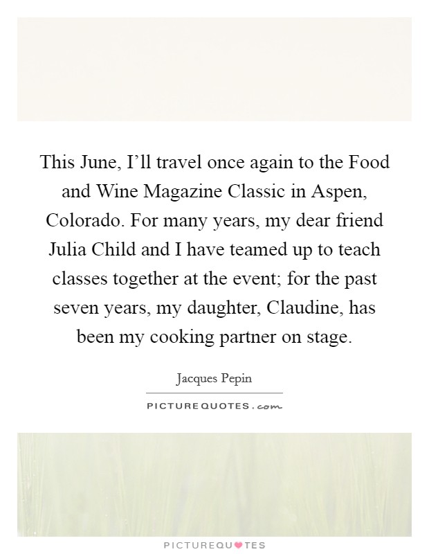 This June, I'll travel once again to the Food and Wine Magazine Classic in Aspen, Colorado. For many years, my dear friend Julia Child and I have teamed up to teach classes together at the event; for the past seven years, my daughter, Claudine, has been my cooking partner on stage Picture Quote #1