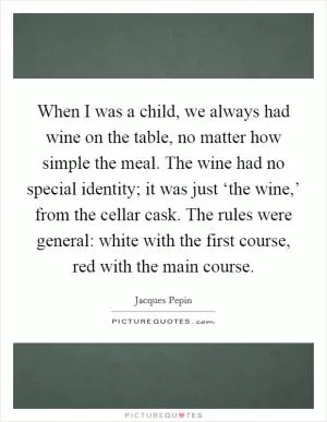 When I was a child, we always had wine on the table, no matter how simple the meal. The wine had no special identity; it was just ‘the wine,’ from the cellar cask. The rules were general: white with the first course, red with the main course Picture Quote #1