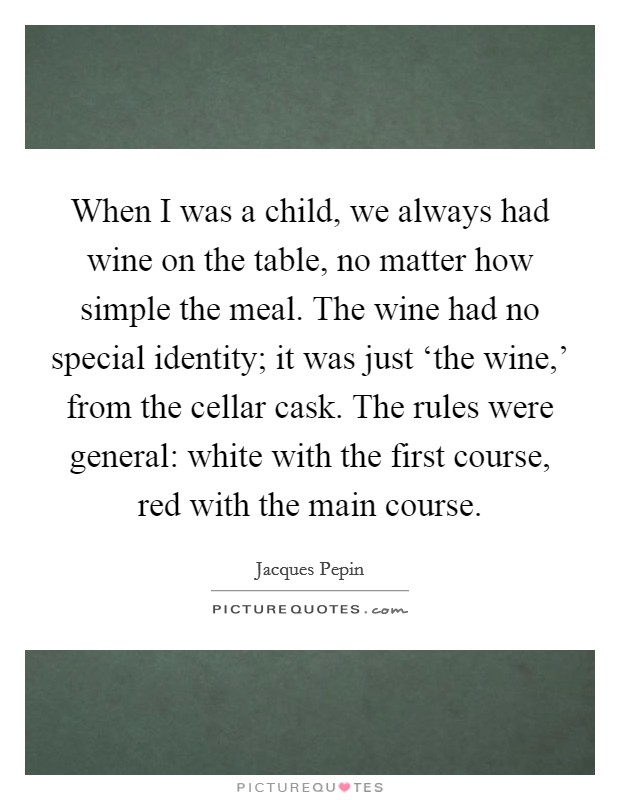 When I was a child, we always had wine on the table, no matter how simple the meal. The wine had no special identity; it was just ‘the wine,' from the cellar cask. The rules were general: white with the first course, red with the main course Picture Quote #1