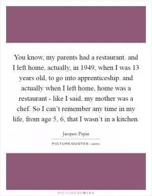 You know, my parents had a restaurant. and I left home, actually, in 1949, when I was 13 years old, to go into apprenticeship. and actually when I left home, home was a restaurant - like I said, my mother was a chef. So I can’t remember any time in my life, from age 5, 6, that I wasn’t in a kitchen Picture Quote #1