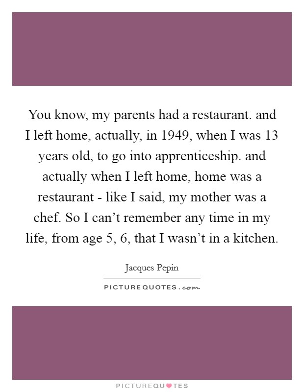 You know, my parents had a restaurant. and I left home, actually, in 1949, when I was 13 years old, to go into apprenticeship. and actually when I left home, home was a restaurant - like I said, my mother was a chef. So I can't remember any time in my life, from age 5, 6, that I wasn't in a kitchen Picture Quote #1