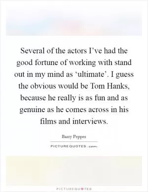 Several of the actors I’ve had the good fortune of working with stand out in my mind as ‘ultimate’. I guess the obvious would be Tom Hanks, because he really is as fun and as genuine as he comes across in his films and interviews Picture Quote #1