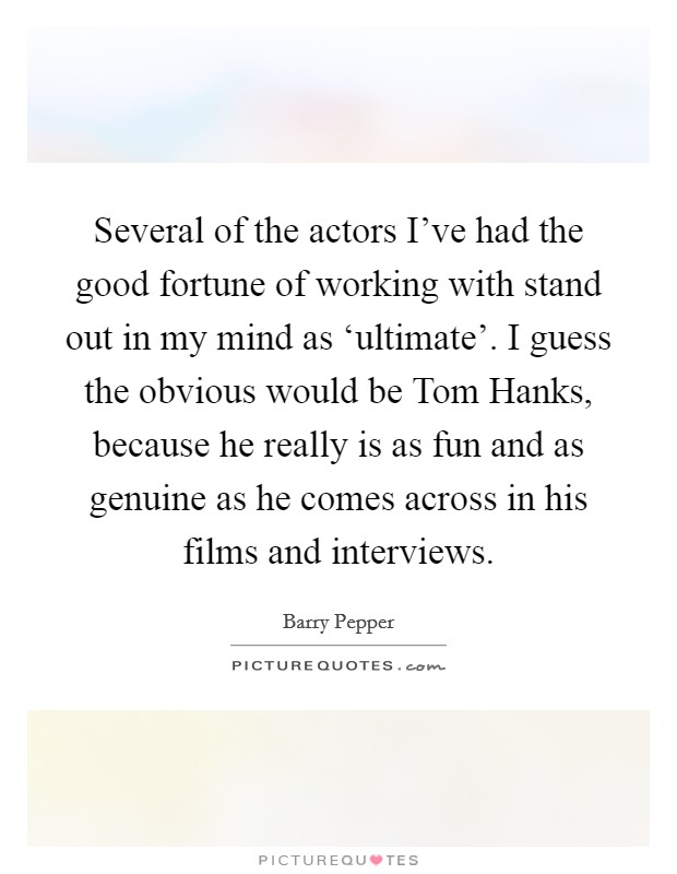 Several of the actors I've had the good fortune of working with stand out in my mind as ‘ultimate'. I guess the obvious would be Tom Hanks, because he really is as fun and as genuine as he comes across in his films and interviews Picture Quote #1