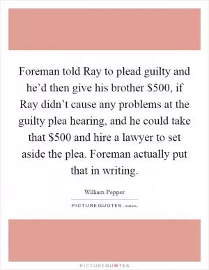 Foreman told Ray to plead guilty and he’d then give his brother $500, if Ray didn’t cause any problems at the guilty plea hearing, and he could take that $500 and hire a lawyer to set aside the plea. Foreman actually put that in writing Picture Quote #1