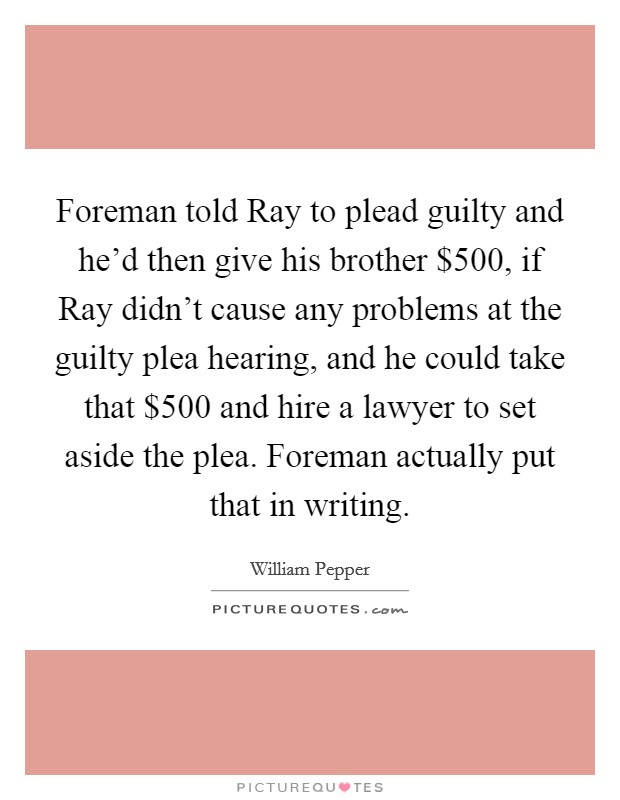 Foreman told Ray to plead guilty and he'd then give his brother $500, if Ray didn't cause any problems at the guilty plea hearing, and he could take that $500 and hire a lawyer to set aside the plea. Foreman actually put that in writing Picture Quote #1
