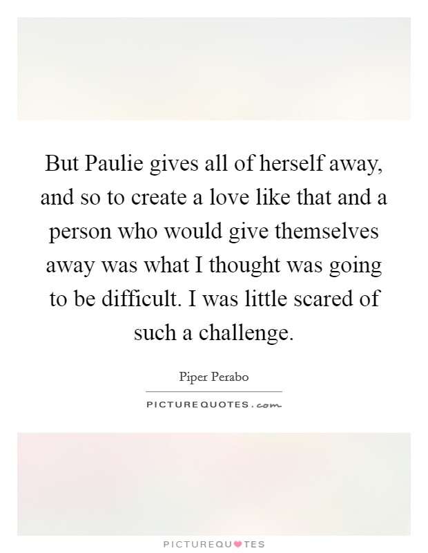 But Paulie gives all of herself away, and so to create a love like that and a person who would give themselves away was what I thought was going to be difficult. I was little scared of such a challenge Picture Quote #1