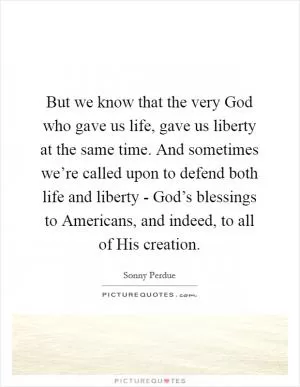 But we know that the very God who gave us life, gave us liberty at the same time. And sometimes we’re called upon to defend both life and liberty - God’s blessings to Americans, and indeed, to all of His creation Picture Quote #1