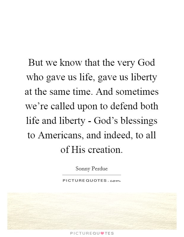 But we know that the very God who gave us life, gave us liberty at the same time. And sometimes we're called upon to defend both life and liberty - God's blessings to Americans, and indeed, to all of His creation Picture Quote #1