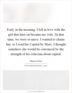 Early in the morning, I fell in love with the girl that later on became my wife. At that time, we were so naive. I wanted to charm her, so I read her Capital by Marx. I thought somehow she would be convinced by the strength of his criticism about capital Picture Quote #1