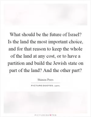 What should be the future of Israel? Is the land the most important choice, and for that reason to keep the whole of the land at any cost, or to have a partition and build the Jewish state on part of the land? And the other part? Picture Quote #1