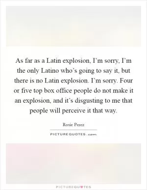 As far as a Latin explosion, I’m sorry, I’m the only Latino who’s going to say it, but there is no Latin explosion. I’m sorry. Four or five top box office people do not make it an explosion, and it’s disgusting to me that people will perceive it that way Picture Quote #1