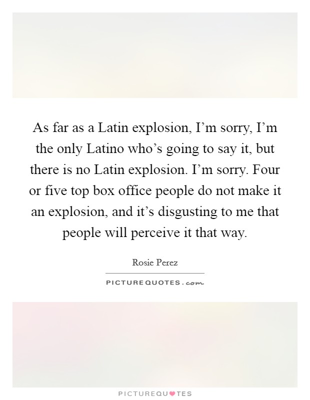 As far as a Latin explosion, I'm sorry, I'm the only Latino who's going to say it, but there is no Latin explosion. I'm sorry. Four or five top box office people do not make it an explosion, and it's disgusting to me that people will perceive it that way Picture Quote #1