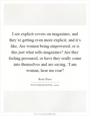 I see explicit covers on magazines, and they’re getting even more explicit, and it’s like, Are women being empowered, or is this just what sells magazines? Are they feeling pressured, or have they really come into themselves and are saying, ‘I am woman, hear me roar? Picture Quote #1