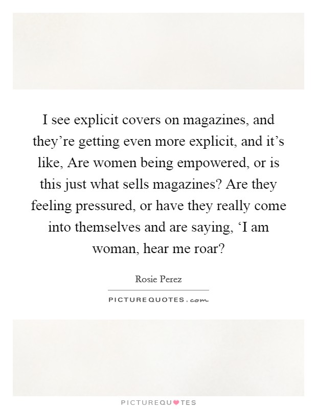 I see explicit covers on magazines, and they're getting even more explicit, and it's like, Are women being empowered, or is this just what sells magazines? Are they feeling pressured, or have they really come into themselves and are saying, ‘I am woman, hear me roar? Picture Quote #1