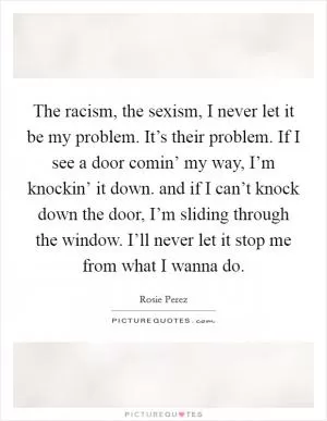The racism, the sexism, I never let it be my problem. It’s their problem. If I see a door comin’ my way, I’m knockin’ it down. and if I can’t knock down the door, I’m sliding through the window. I’ll never let it stop me from what I wanna do Picture Quote #1