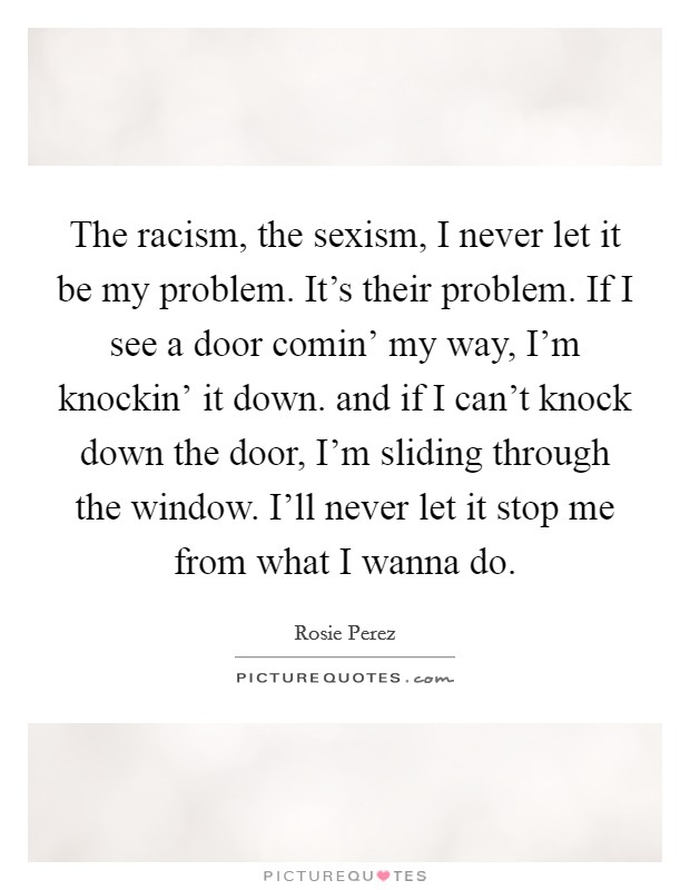 The racism, the sexism, I never let it be my problem. It's their problem. If I see a door comin' my way, I'm knockin' it down. and if I can't knock down the door, I'm sliding through the window. I'll never let it stop me from what I wanna do Picture Quote #1
