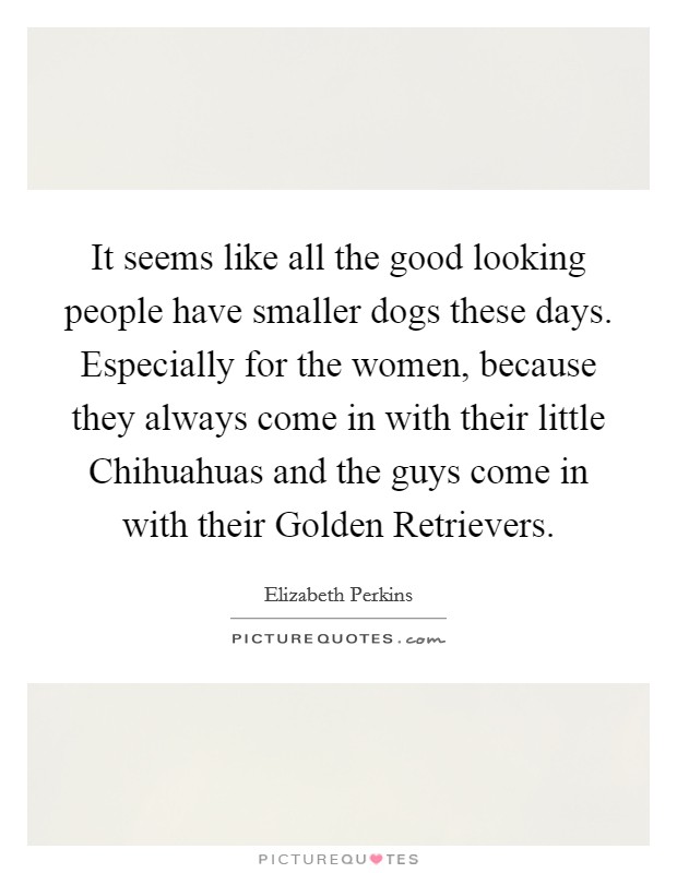 It seems like all the good looking people have smaller dogs these days. Especially for the women, because they always come in with their little Chihuahuas and the guys come in with their Golden Retrievers Picture Quote #1