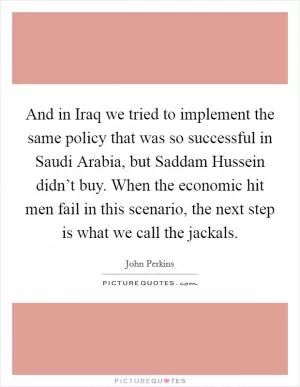 And in Iraq we tried to implement the same policy that was so successful in Saudi Arabia, but Saddam Hussein didn’t buy. When the economic hit men fail in this scenario, the next step is what we call the jackals Picture Quote #1
