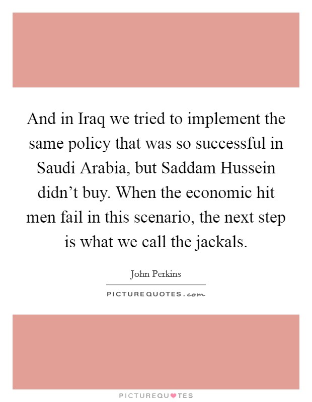 And in Iraq we tried to implement the same policy that was so successful in Saudi Arabia, but Saddam Hussein didn't buy. When the economic hit men fail in this scenario, the next step is what we call the jackals Picture Quote #1