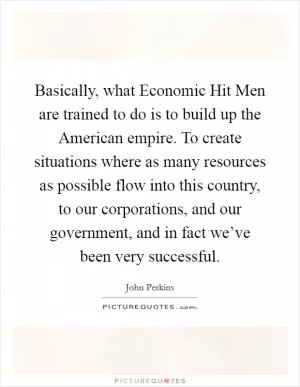 Basically, what Economic Hit Men are trained to do is to build up the American empire. To create situations where as many resources as possible flow into this country, to our corporations, and our government, and in fact we’ve been very successful Picture Quote #1