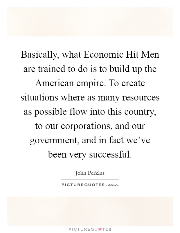 Basically, what Economic Hit Men are trained to do is to build up the American empire. To create situations where as many resources as possible flow into this country, to our corporations, and our government, and in fact we've been very successful Picture Quote #1