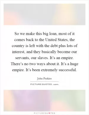 So we make this big loan, most of it comes back to the United States, the country is left with the debt plus lots of interest, and they basically become our servants, our slaves. It’s an empire. There’s no two ways about it. It’s a huge empire. It’s been extremely successful Picture Quote #1