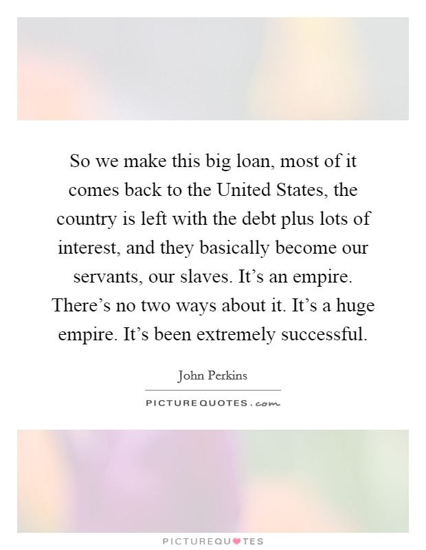 So we make this big loan, most of it comes back to the United States, the country is left with the debt plus lots of interest, and they basically become our servants, our slaves. It's an empire. There's no two ways about it. It's a huge empire. It's been extremely successful Picture Quote #1