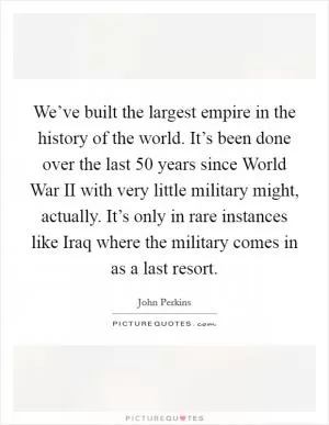 We’ve built the largest empire in the history of the world. It’s been done over the last 50 years since World War II with very little military might, actually. It’s only in rare instances like Iraq where the military comes in as a last resort Picture Quote #1