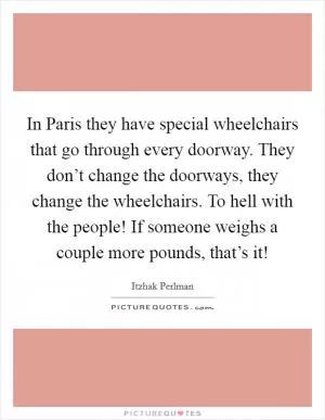 In Paris they have special wheelchairs that go through every doorway. They don’t change the doorways, they change the wheelchairs. To hell with the people! If someone weighs a couple more pounds, that’s it! Picture Quote #1