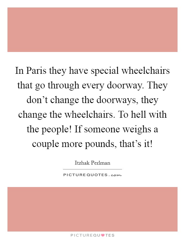 In Paris they have special wheelchairs that go through every doorway. They don't change the doorways, they change the wheelchairs. To hell with the people! If someone weighs a couple more pounds, that's it! Picture Quote #1