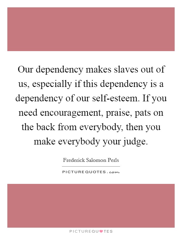 Our dependency makes slaves out of us, especially if this dependency is a dependency of our self-esteem. If you need encouragement, praise, pats on the back from everybody, then you make everybody your judge Picture Quote #1