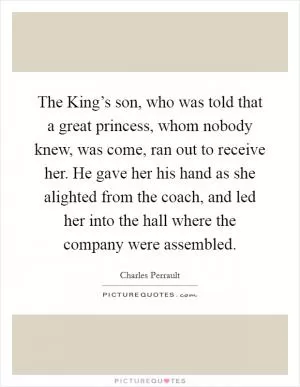 The King’s son, who was told that a great princess, whom nobody knew, was come, ran out to receive her. He gave her his hand as she alighted from the coach, and led her into the hall where the company were assembled Picture Quote #1