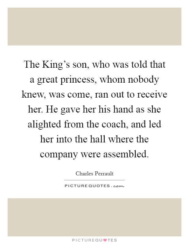 The King's son, who was told that a great princess, whom nobody knew, was come, ran out to receive her. He gave her his hand as she alighted from the coach, and led her into the hall where the company were assembled Picture Quote #1
